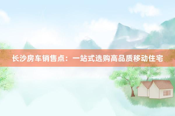 长沙房车销售点：一站式选购高品质移动住宅